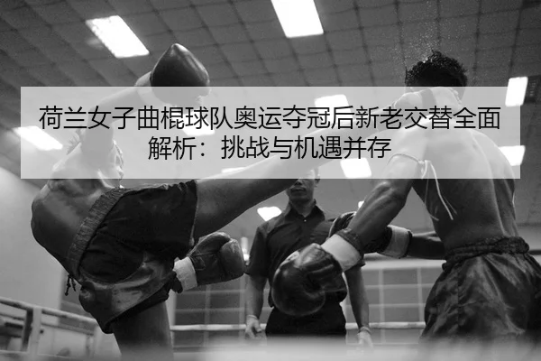 荷兰女子曲棍球队奥运夺冠后新老交替全面解析：挑战与机遇并存